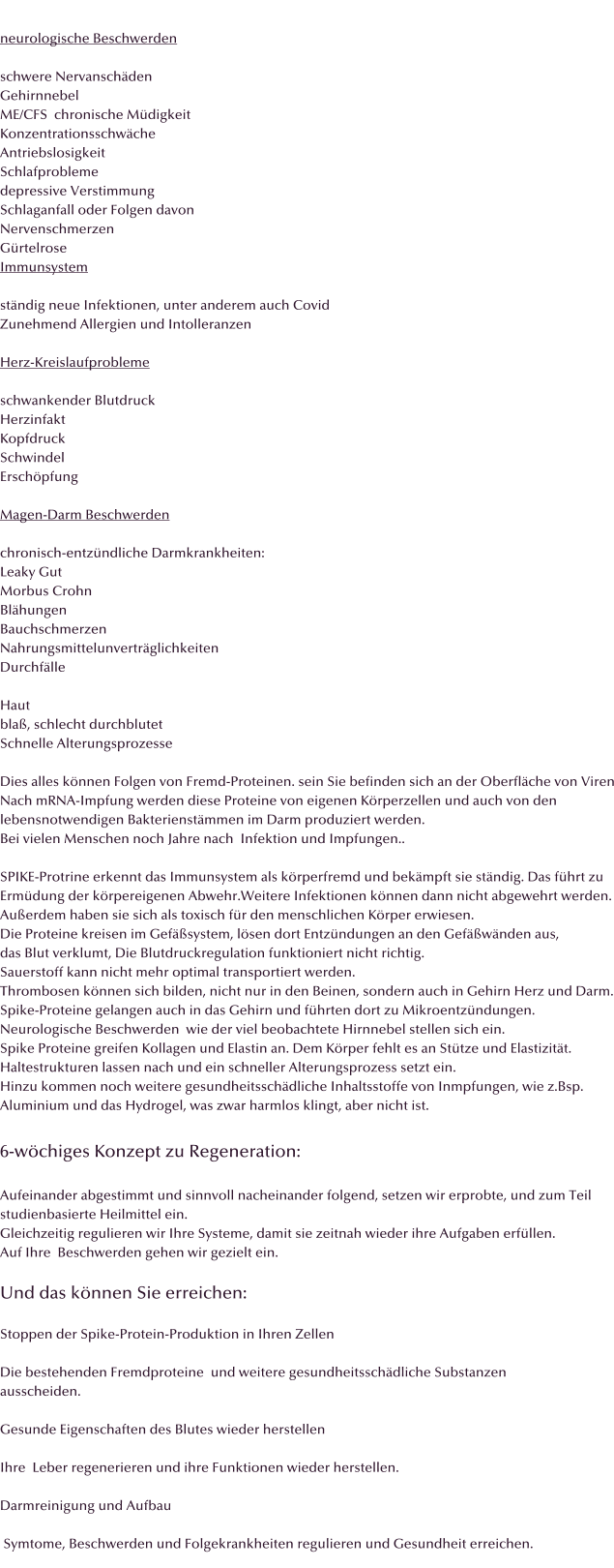 neurologische Beschwerden  schwere Nervanschden Gehirnnebel ME/CFS  chronische Mdigkeit Konzentrationsschwche Antriebslosigkeit Schlafprobleme depressive Verstimmung Schlaganfall oder Folgen davon Nervenschmerzen Grtelrose Immunsystem  stndig neue Infektionen, unter anderem auch Covid Zunehmend Allergien und Intolleranzen  Herz-Kreislaufprobleme  schwankender Blutdruck Herzinfakt Kopfdruck Schwindel Erschpfung  Magen-Darm Beschwerden  chronisch-entzndliche Darmkrankheiten: Leaky Gut Morbus Crohn Blhungen Bauchschmerzen Nahrungsmittelunvertrglichkeiten Durchflle  Haut bla, schlecht durchblutet Schnelle Alterungsprozesse  Dies alles knnen Folgen von Fremd-Proteinen. sein Sie befinden sich an der Oberflche von Viren Nach mRNA-Impfung werden diese Proteine von eigenen Krperzellen und auch von den  lebensnotwendigen Bakterienstmmen im Darm produziert werden.  Bei vielen Menschen noch Jahre nach  Infektion und Impfungen..  SPIKE-Protrine erkennt das Immunsystem als krperfremd und bekmpft sie stndig. Das fhrt zu Ermdung der krpereigenen Abwehr.Weitere Infektionen knnen dann nicht abgewehrt werden. Auerdem haben sie sich als toxisch fr den menschlichen Krper erwiesen. Die Proteine kreisen im Gefsystem, lsen dort Entzndungen an den Gefwnden aus,  das Blut verklumt, Die Blutdruckregulation funktioniert nicht richtig. Sauerstoff kann nicht mehr optimal transportiert werden.  Thrombosen knnen sich bilden, nicht nur in den Beinen, sondern auch in Gehirn Herz und Darm. Spike-Proteine gelangen auch in das Gehirn und fhrten dort zu Mikroentzndungen. Neurologische Beschwerden  wie der viel beobachtete Hirnnebel stellen sich ein. Spike Proteine greifen Kollagen und Elastin an. Dem Krper fehlt es an Sttze und Elastizitt.  Haltestrukturen lassen nach und ein schneller Alterungsprozess setzt ein. Hinzu kommen noch weitere gesundheitsschdliche Inhaltsstoffe von Inmpfungen, wie z.Bsp. Aluminium und das Hydrogel, was zwar harmlos klingt, aber nicht ist.  6-wchiges Konzept zu Regeneration:  Aufeinander abgestimmt und sinnvoll nacheinander folgend, setzen wir erprobte, und zum Teil studienbasierte Heilmittel ein. Gleichzeitig regulieren wir Ihre Systeme, damit sie zeitnah wieder ihre Aufgaben erfllen. Auf Ihre  Beschwerden gehen wir gezielt ein.   Und das knnen Sie erreichen:  Stoppen der Spike-Protein-Produktion in Ihren Zellen  Die bestehenden Fremdproteine  und weitere gesundheitsschdliche Substanzen  ausscheiden.  Gesunde Eigenschaften des Blutes wieder herstellen  Ihre  Leber regenerieren und ihre Funktionen wieder herstellen.  Darmreinigung und Aufbau   Symtome, Beschwerden und Folgekrankheiten regulieren und Gesundheit erreichen.