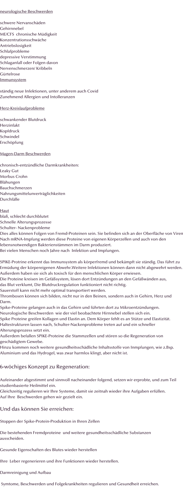 neurologische Beschwerden  schwere Nervansch�den Gehirnnebel ME/CFS  chronische M�digkeit Konzentrationsschw�che Antriebslosigkeit Schlafprobleme depressive Verstimmung Schlaganfall oder Folgen davon Nervenschmerzen/ Kribbeln G�rtelrose Immunsystem  st�ndig neue Infektionen, unter anderem auch Covid Zunehmend Allergien und Intolleranzen  Herz-Kreislaufprobleme  schwankender Blutdruck Herzinfakt Kopfdruck Schwindel Ersch�pfung  Magen-Darm Beschwerden  chronisch-entz�ndliche Darmkrankheiten: Leaky Gut Morbus Crohn Bl�hungen Bauchschmerzen Nahrungsmittelunvertr�glichkeiten Durchf�lle  Haut bla�, schlecht durchblutet Schnelle Alterungsprozesse Schulter- Nackenprobleme Dies alles k�nnen Folgen von Fremd-Proteinen sein. Sie befinden sich an der Oberfl�che von Viren Nach mRNA-Impfung werden diese Proteine von eigenen K�rperzellen und auch von den  lebensnotwendigen Bakterienst�mmen im Darm produziert. Bei vielen Menschen noch Jahre nach  Infektion und Impfungen.  SPIKE-Protrine erkennt das Immunsystem als k�rperfremd und bek�mpft sie st�ndig. Das f�hrt zu Erm�dung der k�rpereigenen Abwehr.Weitere Infektionen k�nnen dann nicht abgewehrt werden. Au�erdem haben sie sich als toxisch f�r den menschlichen K�rper erwiesen. Die Proteine kreisen im Gef��system, l�sen dort Entz�ndungen an den Gef��w�nden aus,  das Blut verklumt, Die Blutdruckregulation funktioniert nicht richtig. Sauerstoff kann nicht mehr optimal transportiert werden.  Thrombosen k�nnen sich bilden, nicht nur in den Beinen, sondern auch in Gehirn, Herz und  Darm. Spike-Proteine gelangen auch in das Gehirn und f�hrten dort zu Mikroentz�ndungen. Neurologische Beschwerden  wie der viel beobachtete Hirnnebel stellen sich ein. Spike Proteine greifen Kollagen und Elastin an. Dem K�rper fehlt es an St�tze und Elastizit�t.  Haltestrukturen lassen nach, Schulter-Nackenprobleme treten auf und ein schneller  Alterungsprozess setzt ein. Au�erdem befallen SPIKE-Proteine die Stammzellen und st�ren so die Regeneration von  gesch�digtem Gewebe. Hinzu kommen noch weitere gesundheitssch�dliche Inhaltsstoffe von Inmpfungen, wie z.Bsp. Aluminium und das Hydrogel, was zwar harmlos klingt, aber nicht ist.  6-w�chiges Konzept zu Regeneration:  Aufeinander abgestimmt und sinnvoll nacheinander folgend, setzen wir erprobte, und zum Teil studienbasierte Heilmittel ein. Gleichzeitig regulieren wir Ihre Systeme, damit sie zeitnah wieder ihre Aufgaben erf�llen. Auf Ihre  Beschwerden gehen wir gezielt ein.   Und das k�nnen Sie erreichen:  Stoppen der Spike-Protein-Produktion in Ihren Zellen  Die bestehenden Fremdproteine  und weitere gesundheitssch�dliche Substanzen  ausscheiden.  Gesunde Eigenschaften des Blutes wieder herstellen  Ihre  Leber regenerieren und ihre Funktionen wieder herstellen.  Darmreinigung und Aufbau   Symtome, Beschwerden und Folgekrankheiten regulieren und Gesundheit erreichen.
